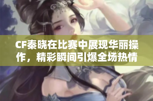 CF秦晓在比赛中展现华丽操作，精彩瞬间引爆全场热情