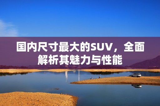 国内尺寸最大的SUV，全面解析其魅力与性能