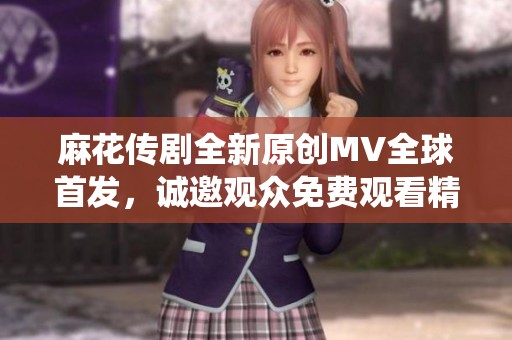 麻花传剧全新原创MV全球首发，诚邀观众免费观看精彩演绎
