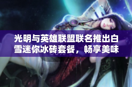光明与英雄联盟联名推出白雪迷你冰砖套餐，畅享美味新体验
