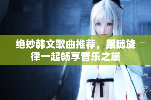 绝妙韩文歌曲推荐，跟随旋律一起畅享音乐之旅