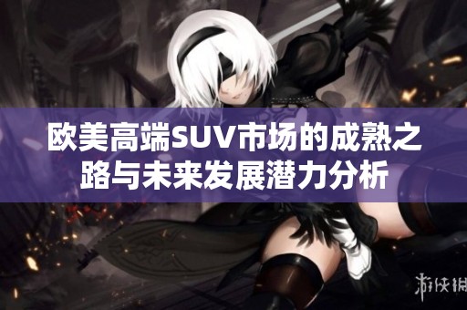 欧美高端SUV市场的成熟之路与未来发展潜力分析