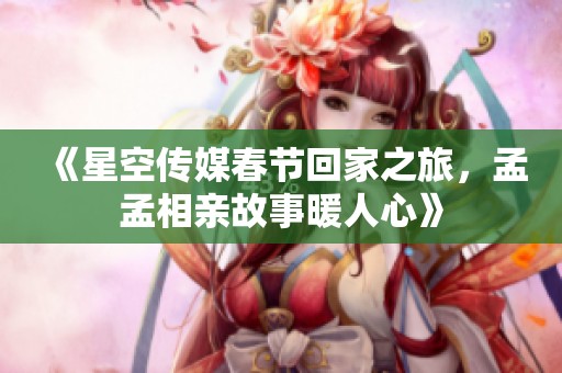 《星空传媒春节回家之旅，孟孟相亲故事暖人心》