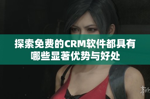 探索免费的CRM软件都具有哪些显著优势与好处