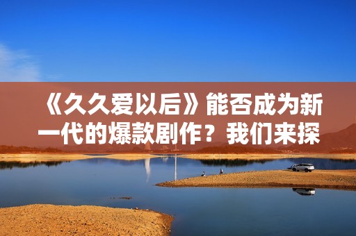 《久久爱以后》能否成为新一代的爆款剧作？我们来探讨一下