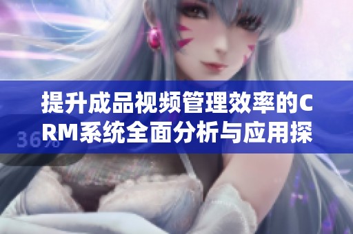 提升成品视频管理效率的CRM系统全面分析与应用探讨