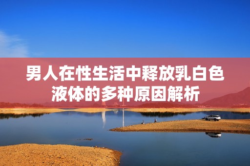 男人在性生活中释放乳白色液体的多种原因解析