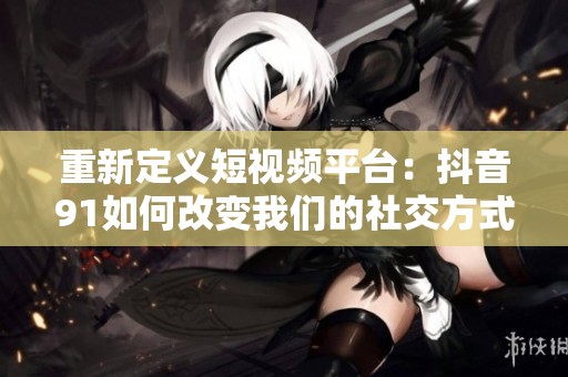 重新定义短视频平台：抖音91如何改变我们的社交方式