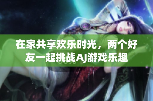 在家共享欢乐时光，两个好友一起挑战AJ游戏乐趣