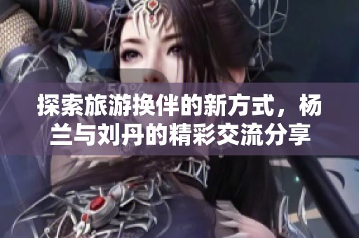 探索旅游换伴的新方式，杨兰与刘丹的精彩交流分享