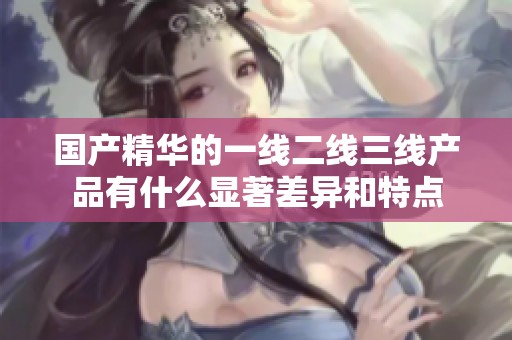 国产精华的一线二线三线产品有什么显著差异和特点