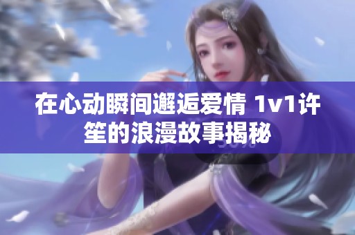 在心动瞬间邂逅爱情 1v1许笙的浪漫故事揭秘