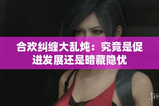 合欢纠缠大乱炖：究竟是促进发展还是暗藏隐忧