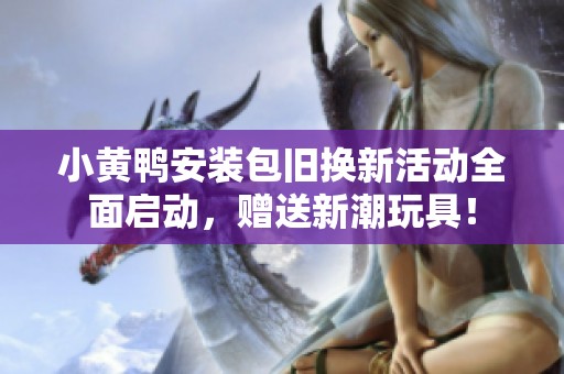 小黄鸭安装包旧换新活动全面启动，赠送新潮玩具！