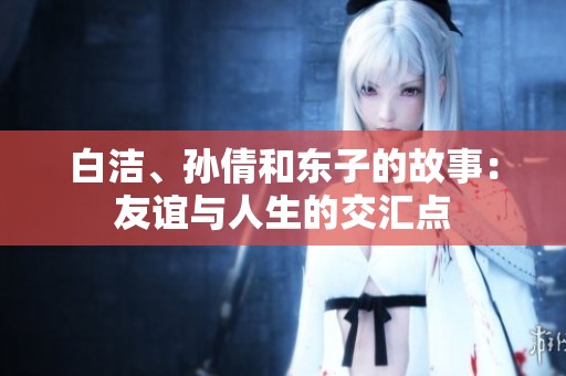 白洁、孙倩和东子的故事：友谊与人生的交汇点