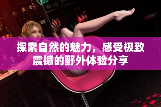 探索自然的魅力，感受极致震撼的野外体验分享