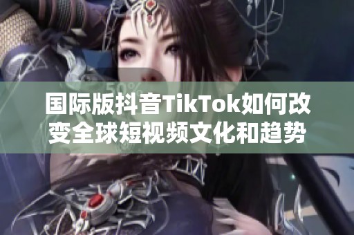 国际版抖音TikTok如何改变全球短视频文化和趋势