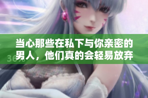 当心那些在私下与你亲密的男人，他们真的会轻易放弃你吗