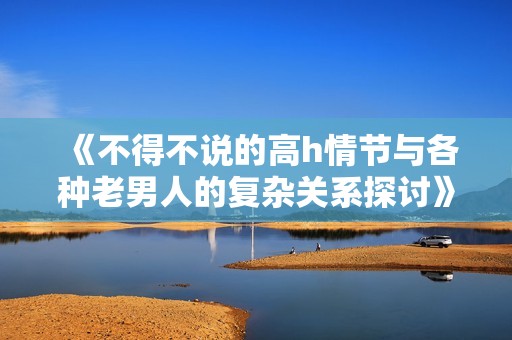 《不得不说的高h情节与各种老男人的复杂关系探讨》