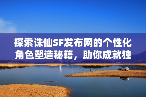探索诛仙SF发布网的个性化角色塑造秘籍，助你成就独特角色！