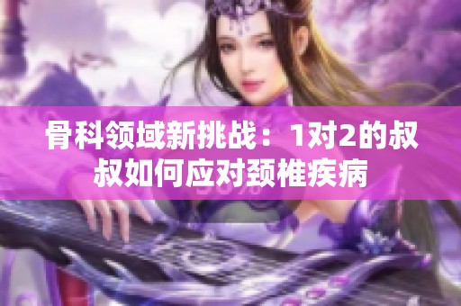 骨科领域新挑战：1对2的叔叔如何应对颈椎疾病