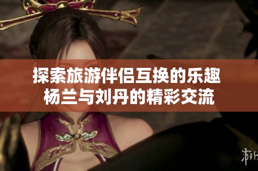 探索旅游伴侣互换的乐趣 杨兰与刘丹的精彩交流
