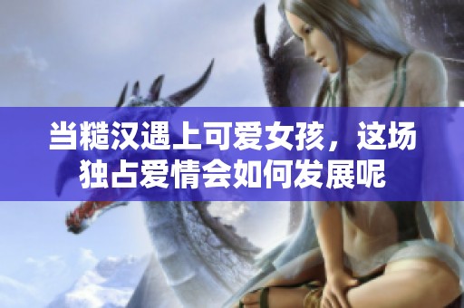 当糙汉遇上可爱女孩，这场独占爱情会如何发展呢