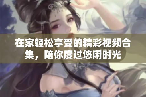 在家轻松享受的精彩视频合集，陪你度过悠闲时光