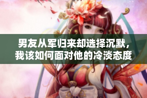 男友从军归来却选择沉默，我该如何面对他的冷淡态度