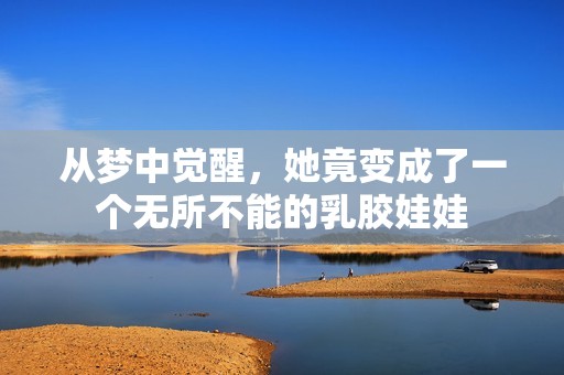 从梦中觉醒，她竟变成了一个无所不能的乳胶娃娃