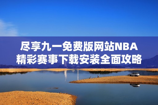 尽享九一免费版网站NBA精彩赛事下载安装全面攻略