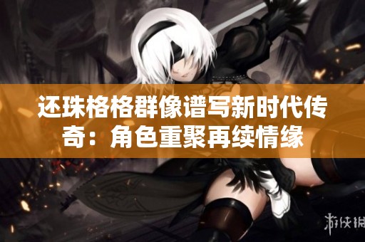 还珠格格群像谱写新时代传奇：角色重聚再续情缘