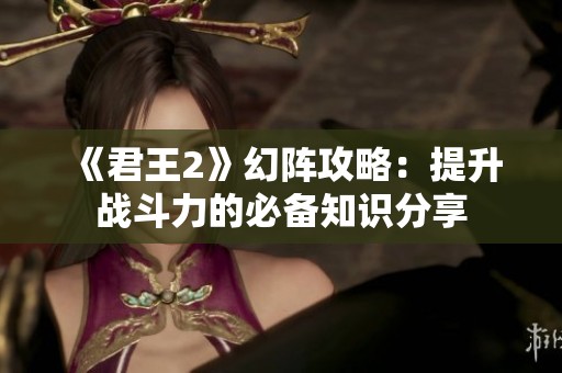 《君王2》幻阵攻略：提升战斗力的必备知识分享