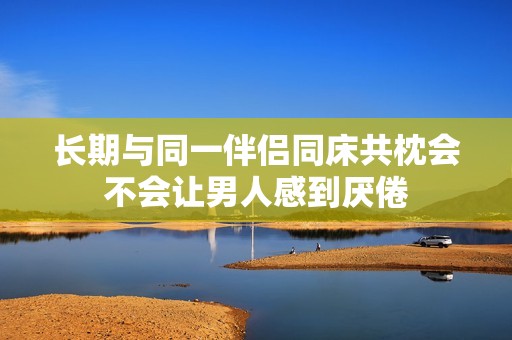 长期与同一伴侣同床共枕会不会让男人感到厌倦