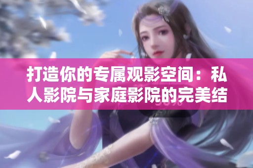 打造你的专属观影空间：私人影院与家庭影院的完美结合