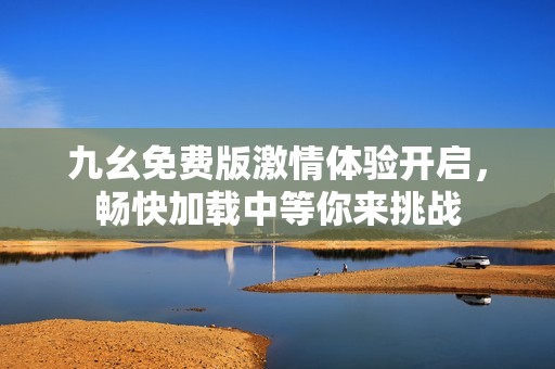 九幺免费版激情体验开启，畅快加载中等你来挑战
