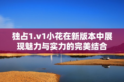 独占1.v1小花在新版本中展现魅力与实力的完美结合