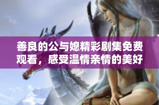 善良的公与媳精彩剧集免费观看，感受温情亲情的美好与矛盾