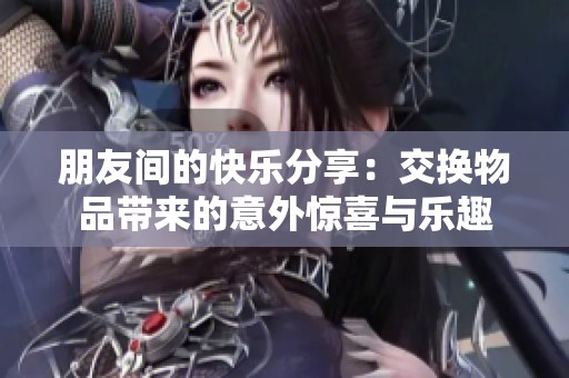 朋友间的快乐分享：交换物品带来的意外惊喜与乐趣