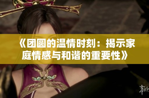《团圆的温情时刻：揭示家庭情感与和谐的重要性》