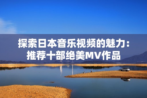 探索日本音乐视频的魅力：推荐十部绝美MV作品