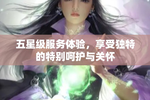 五星级服务体验，享受独特的特别呵护与关怀