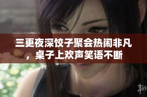 三更夜深饺子聚会热闹非凡，桌子上欢声笑语不断
