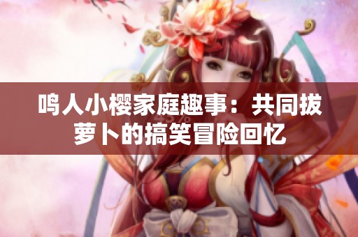 鸣人小樱家庭趣事：共同拔萝卜的搞笑冒险回忆