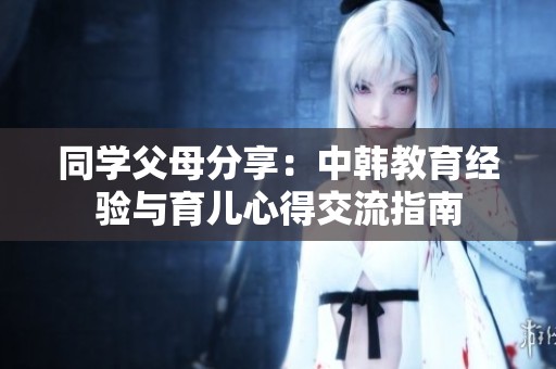 同学父母分享：中韩教育经验与育儿心得交流指南