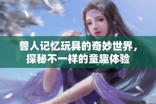 兽人记忆玩具的奇妙世界，探秘不一样的童趣体验