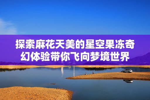 探索麻花天美的星空果冻奇幻体验带你飞向梦境世界
