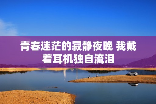青春迷茫的寂静夜晚 我戴着耳机独自流泪