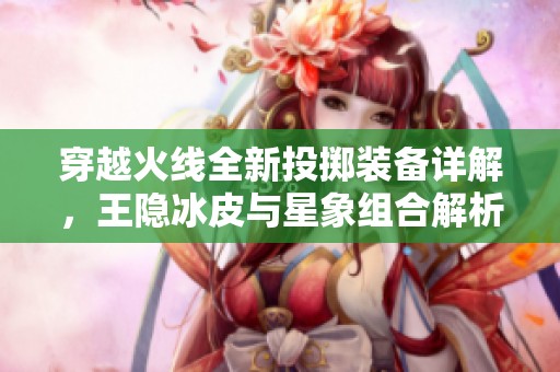 穿越火线全新投掷装备详解，王隐冰皮与星象组合解析