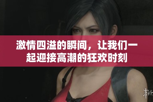 激情四溢的瞬间，让我们一起迎接高潮的狂欢时刻